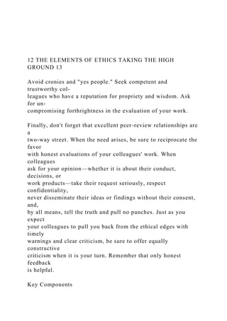 12 THE ELEMENTS OF ETHICS TAKING THE HIGH
GROUND 13
Avoid cronies and "yes people." Seek competent and
trustworthy col-
leagues who have a reputation for propriety and wisdom. Ask
for un-
compromising forthrightness in the evaluation of your work.
Finally, don't forget that excellent peer-review relationships are
a
two-way street. When the need arises, be sure to reciprocate the
favor
with honest evaluations of your colleagues' work. When
colleagues
ask for your opinion—whether it is about their conduct,
decisions, or
work products—take their request seriously, respect
confidentiality,
never disseminate their ideas or findings without their consent,
and,
by all means, tell the truth and pull no punches. Just as you
expect
your colleagues to pull you back from the ethical edges with
timely
warnings and clear criticism, be sure to offer equally
constructive
criticism when it is your turn. Remember that only honest
feedback
is helpful.
Key Components
 