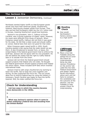 CopyrightbyTheMcGraw-HillCompanies.
156
NAME _______________________________________ DATE _______________ CLASS _________
The Jackson Era
netw rks
Northeast wanted higher tariffs so that European goods
would cost more than American goods. Southerners,
however, liked buying cheaper goods from Europe. They
also worried that Europeans might tax the U.S. cotton sold
in Europe, meaning Southerners would lose business.
Jackson’s vice president, John C. Calhoun of South
Carolina, was a strong supporter of states’ rights. However,
his views were different from those of Jackson. When
Congress raised tariffs, Calhoun did not think it was good
for his state. He felt that a state could and should nullify,
or cancel, federal laws that were not good for that state.
When Congress again raised tariffs in 1832, South
Carolina passed a law saying that the state would not pay
them. It also threatened to secede from, or leave, the
United States if the federal government tried to enforce the
tariff law. Jackson did not agree with his vice president. He
did not believe the states had the right to nullify federal
laws or to secede from the Union.
Jackson did not think the federal government should
support projects that helped only one state. He thought
the federal government should support projects that helped
the entire nation. These included tariff laws which involved
international trade.
Jackson tried to calm angry Southerners by working to
lower the tariffs. But to keep the union together and
strong, he also supported the Force Act. This act would
allow him to enforce federal laws by using the military if
necessary. South Carolina was happy to have the tariffs
lowered. Still, the state nullified the Force Act.
Reading
Check
6. How would
Northeastern
factory owners react
to a high tariff?
7. Place a two-tab
Foldable along the
dotted line to cover
the Check for
Understanding.
Write the title
Jackson Presidency
on the anchor tab.
Label the two tabs
Federal Government
and States' Rights.
Recall information
about each and list
facts to compare
the candidates and
the outcome of the
election. Use the
Foldable to help
answer Check for
Understanding.
Lesson 1 Jacksonian Democracy, Continued
Check for Understanding
List two ways in which the country became
more democratic in the 1820s.
1.
2.
What was Jackson's opinion when it came to
states nullifying a federal law and seceding from
the United States?
Glue Foldable here
 