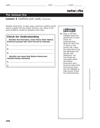 CopyrightbyTheMcGraw-HillCompanies.
160
NAME _______________________________________ DATE _______________ CLASS _________
The Jackson Era
netw rks
already living there. In later years, American settlers would
look to expand into the Indian Territory, too. Many of the
same problems would be repeated years later.
8. Place a one-tab
Foldable along the
dotted line to cover
Check for
Understanding.
Write the title Trail
of Tears on the
anchor tab. Label
the right side of the
tab Northeast and
the left side
Oklahoma. List
two things you
remember about
why Native
Americans were
forced to leave their
land and go west.
Use the Foldable to
help answer Check
for Understanding.
Lesson 2 Conflicts over Land, Continued
Check for Understanding
Besides the Cherokee, name three other Native
American groups who were forced to relocate.
1.
2.
3.
Identify two ways that Native Americans
resisted being relocated.
1.
2.
Glue Foldable here
 