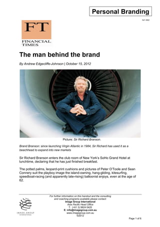Personal Branding
                                                                                                     Ref: 0082




The man behind the brand
By Andrew Edgecliffe-Johnson | October 15, 2012




                                   Picture: Sir Richard Branson.

Brand Branson: since launching Virgin Atlantic in 1984, Sir Richard has used it as a
beachhead to expand into new markets

Sir Richard Branson enters the club room of New York’s SoHo Grand Hotel at
lunchtime, declaring that he has just finished breakfast.

The potted palms, leopard-print cushions and pictures of Peter O’Toole and Sean
Connery suit the playboy image the island-owning, hang-gliding, kitesurfing,
speedboat-racing (and apparently late-rising) balloonist enjoys, even at the age of
62.



                       For further information on this handout and the consulting
                           and coaching programs available please contact:
                                       Image Group International
                                          Asia Pacific Head Office
                                           T: (+61 3) 9824 0420
                                      E: info@imagegroup.com.au
                                         www.imagegroup.com.au
                                                  ©2012
                                                                                       Page 1 of 6
 