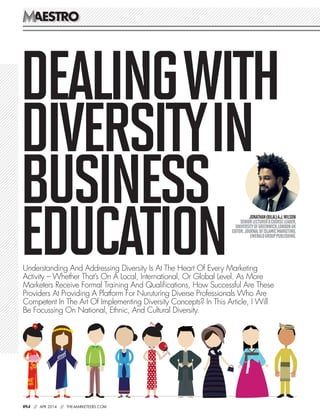 aestroaestro
084 // APR 2014 // the-marketeers.com
Dealingwith
Diversityin
Business
Education
Jonathan(Bilal)A.J.Wilson 
SeniorLecturer&CourseLeader,
UniversityofGreenwich,LondonUK
Editor:JournalofIslamicMarketing,
EmeraldGroupPublishing.
Understanding And Addressing Diversity Is At The Heart Of Every Marketing
Activity – Whether That’s On A Local, International, Or Global Level. As More
Marketers Receive Formal Training And Qualifications, How Successful Are These
Providers At Providing A Platform For Nuruturing Diverse Professionals Who Are
Competent In The Art Of Implementing Diversity Concepts? In This Article, I Will
Be Focussing On National, Ethnic, And Cultural Diversity.
 