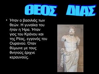 Ήταν ο βασιλιάς των θεών. Η   γυναίκα του ήταν η Ήρα. Ήταν γιος του Κρόνου και της Ρέας, εγγονός του Ουρανού. Όταν θύμωνε με τους θνητούς έριχνε κεραυνούς.   ΘΕΟΣ  ΔΙΑΣ 