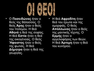 Ο  Ποσειδώνας  ήταν ο θεός της θάλασσας. Ο θεός  Άρης  ήταν ο θεός του πολέμου. Η θεά  Αθηνά  η θεά της σοφίας. Η θεά  Εστία  ήταν η θεά της οικογένειας. Ο θεός  Ήφαιστος  ήταν ο θεός της φωτιάς. Η θεά  Δήμητρα  ήταν η θεά της γεωργίας.  Η θεά  Αφροδίτη  ήταν θεά του έρωτα και της ομορφιάς. Ο θεός  Απόλλωνας  ήταν ο θεός της μαντικής τέχνης.  O  Ερμής  ήταν ο αγγελιοφόρος των θεών. Η θεά  Άρτεμη  ήταν η θεά του κυνηγιού.   ΟΙ ΘΕΟΙ 