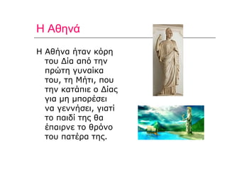 Η Αθηνά Η Αθήνα ήταν κόρη του Δία από την πρώτη γυναίκα του, τη Μήτι, που την κατάπιε ο Δίας για μη μπορέσει  να γεννήσει, γιατί το παιδί της θα έπαιρνε το θρόνο του πατέρα της. 