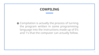 ● Compilation is actually the process of turning
the program written in some programming
language into the instructions made up of 0's
and 1's that the computer can actually follow.
COMPILING
13
 