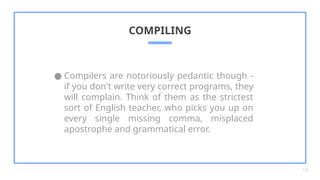 ● Compilers are notoriously pedantic though -
if you don't write very correct programs, they
will complain. Think of them as the strictest
sort of English teacher, who picks you up on
every single missing comma, misplaced
apostrophe and grammatical error.
COMPILING
16
 