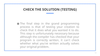 ● The final step in the grand programming
process is that of testing your creation to
check that it does what you wanted it to do.
This step is unfortunately necessary because
although the compiler has checked that your
program is correctly written, it can't check
whether what you've written actually solves
your original problem.
CHECK THE SOLUTION (TESTING)
18
 