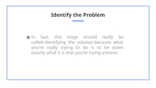 ● In fact, this stage should really be
called identifying the solution because what
you're really trying to do is to tie down
exactly what it is that you're trying achieve.
Identify the Problem
4
 