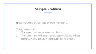 ● Compute the average of two numbers.
Things needed:
1. The user can enter two numbers
2. The program will then evaluate those numbers
correctly and display the result for the user.
Sample Problem
6
 