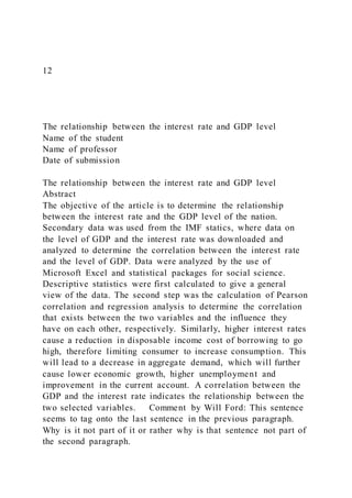 12
The relationship between the interest rate and GDP level
Name of the student
Name of professor
Date of submission
The relationship between the interest rate and GDP level
Abstract
The objective of the article is to determine the relationship
between the interest rate and the GDP level of the nation.
Secondary data was used from the IMF statics, where data on
the level of GDP and the interest rate was downloaded and
analyzed to determine the correlation between the interest rate
and the level of GDP. Data were analyzed by the use of
Microsoft Excel and statistical packages for social science.
Descriptive statistics were first calculated to give a general
view of the data. The second step was the calculation of Pearson
correlation and regression analysis to determine the correlation
that exists between the two variables and the influence they
have on each other, respectively. Similarly, higher interest rates
cause a reduction in disposable income cost of borrowing to go
high, therefore limiting consumer to increase consumption. This
will lead to a decrease in aggregate demand, which will further
cause lower economic growth, higher unemployment and
improvement in the current account. A correlation between the
GDP and the interest rate indicates the relationship between the
two selected variables. Comment by Will Ford: This sentence
seems to tag onto the last sentence in the previous paragraph.
Why is it not part of it or rather why is that sentence not part of
the second paragraph.
 