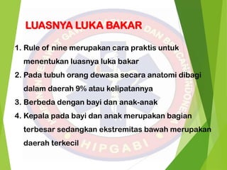 LUASNYA LUKA BAKAR
1. Rule of nine merupakan cara praktis untuk
menentukan luasnya luka bakar
2. Pada tubuh orang dewasa secara anatomi dibagi
dalam daerah 9% atau kelipatannya
3. Berbeda dengan bayi dan anak-anak
4. Kepala pada bayi dan anak merupakan bagian
terbesar sedangkan ekstremitas bawah merupakan
daerah terkecil
 