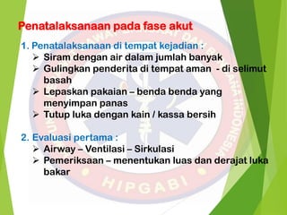 Penatalaksanaan pada fase akut
1. Penatalaksanaan di tempat kejadian :
 Siram dengan air dalam jumlah banyak
 Gulingkan penderita di tempat aman - di selimut
basah
 Lepaskan pakaian – benda benda yang
menyimpan panas
 Tutup luka dengan kain / kassa bersih
2. Evaluasi pertama :
 Airway – Ventilasi – Sirkulasi
 Pemeriksaan – menentukan luas dan derajat luka
bakar
 