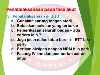 Penatalaksanaan pada fase akut
3. Penatalaksanaan di UGD :
a. Gunakan sarung tangan steril
b. Bebaskan pakaian yang terbakar
c. Pemeriksaan seluruh badan – ada
cedera lain ?
d. Jaga jalan nafas tetap bersih – ETT bila
perlu
e. Berikan oksigen dengan NRM bila perlu
f. Pasang IV line dan pemberian cairan
infus
 