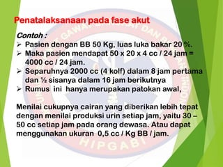 Penatalaksanaan pada fase akut
Contoh :
 Pasien dengan BB 50 Kg, luas luka bakar 20 %.
 Maka pasien mendapat 50 x 20 x 4 cc / 24 jam =
4000 cc / 24 jam.
 Separuhnya 2000 cc (4 kolf) dalam 8 jam pertama
dan ½ sisanya dalam 16 jam berikutnya
 Rumus ini hanya merupakan patokan awal,
Menilai cukupnya cairan yang diberikan lebih tepat
dengan menilai produksi urin setiap jam, yaitu 30 –
50 cc setiap jam pada orang dewasa. Atau dapat
menggunakan ukuran 0,5 cc / Kg BB / jam.
 