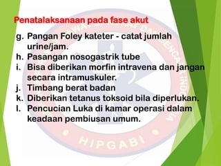 Penatalaksanaan pada fase akut
g. Pangan Foley kateter - catat jumlah
urine/jam.
h. Pasangan nosogastrik tube
i. Bisa diberikan morfin intravena dan jangan
secara intramuskuler.
j. Timbang berat badan
k. Diberikan tetanus toksoid bila diperlukan.
l. Pencucian Luka di kamar operasi dalam
keadaan pembiusan umum.
 