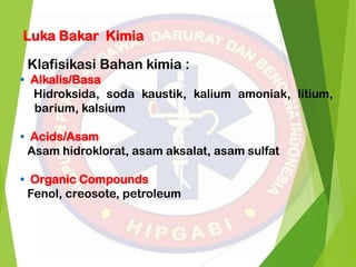 Luka Bakar Kimia
Klafisikasi Bahan kimia :
• Alkalis/Basa
Hidroksida, soda kaustik, kalium amoniak, litium,
barium, kalsium
• Acids/Asam
Asam hidroklorat, asam aksalat, asam sulfat
• Organic Compounds
Fenol, creosote, petroleum
 