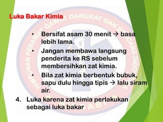 • Bersifat asam 30 menit  basa
lebih lama.
• Jangan membawa langsung
penderita ke RS sebelum
membersihkan zat kimia.
• Bila zat kimia berbentuk bubuk,
sapu dulu hingga tipis  lalu siram
air.
4. Luka karena zat kimia perlakukan
sebagai luka bakar
Luka Bakar Kimia
 