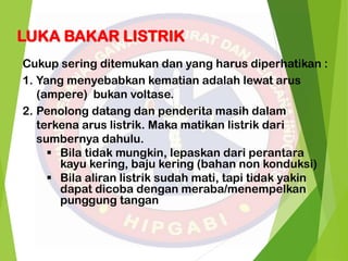 LUKA BAKAR LISTRIK
Cukup sering ditemukan dan yang harus diperhatikan :
1. Yang menyebabkan kematian adalah lewat arus
(ampere) bukan voltase.
2. Penolong datang dan penderita masih dalam
terkena arus listrik. Maka matikan listrik dari
sumbernya dahulu.
 Bila tidak mungkin, lepaskan dari perantara
kayu kering, baju kering (bahan non konduksi)
 Bila aliran listrik sudah mati, tapi tidak yakin
dapat dicoba dengan meraba/menempelkan
punggung tangan
 