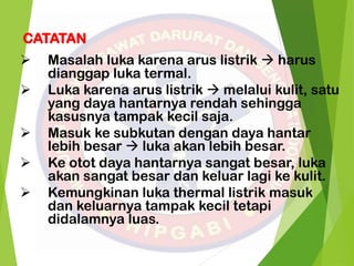 CATATAN
 Masalah luka karena arus listrik  harus
dianggap luka termal.
 Luka karena arus listrik  melalui kulit, satu
yang daya hantarnya rendah sehingga
kasusnya tampak kecil saja.
 Masuk ke subkutan dengan daya hantar
lebih besar  luka akan lebih besar.
 Ke otot daya hantarnya sangat besar, luka
akan sangat besar dan keluar lagi ke kulit.
 Kemungkinan luka thermal listrik masuk
dan keluarnya tampak kecil tetapi
didalamnya luas.
 