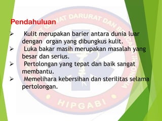 Pendahuluan
 Kulit merupakan barier antara dunia luar
dengan organ yang dibungkus kulit.
 Luka bakar masih merupakan masalah yang
besar dan serius.
 Pertolongan yang tepat dan baik sangat
membantu.
 Memelihara kebersihan dan sterilitas selama
pertolongan.
 