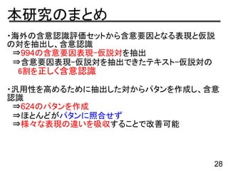 本研究のまとめ
・海外の含意認識評価セットから含意要因となる表現と仮説
の対を抽出し、含意認識
　⇒994の含意要因表現-仮説対を抽出
　⇒含意要因表現-仮説対を抽出できたテキスト-仮説対の
　　6割を正しく含意認識
・汎用性を高めるために抽出した対からパタンを作成し、含意
認識
　⇒624のパタンを作成
　⇒ほとんどがパタンに照合せず
　⇒様々な表現の違いを吸収することで改善可能
28
 