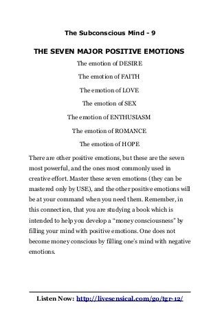 The Subconscious Mind - 9
THE SEVEN MAJOR POSITIVE EMOTIONS
The emotion of DESIRE
The emotion of FAITH
The emotion of LOVE
The emotion of SEX
The emotion of ENTHUSIASM
The emotion of ROMANCE
The emotion of HOPE
There are other positive emotions, but these are the seven
most powerful, and the ones most commonly used in
creative effort. Master these seven emotions (they can be
mastered only by USE), and the other positive emotions will
be at your command when you need them. Remember, in
this connection, that you are studying a book which is
intended to help you develop a “money consciousness” by
filling your mind with positive emotions. One does not
become money conscious by filling one’s mind with negative
emotions.
Listen Now: http://livesensical.com/go/tgr-12/
 