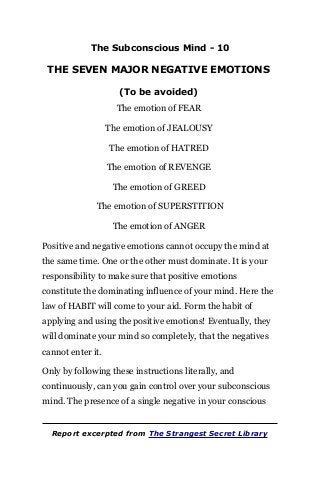 The Subconscious Mind - 10
THE SEVEN MAJOR NEGATIVE EMOTIONS
(To be avoided)
The emotion of FEAR
The emotion of JEALOUSY
The emotion of HATRED
The emotion of REVENGE
The emotion of GREED
The emotion of SUPERSTITION
The emotion of ANGER
Positive and negative emotions cannot occupy the mind at
the same time. One or the other must dominate. It is your
responsibility to make sure that positive emotions
constitute the dominating influence of your mind. Here the
law of HABIT will come to your aid. Form the habit of
applying and using the positive emotions! Eventually, they
will dominate your mind so completely, that the negatives
cannot enter it.
Only by following these instructions literally, and
continuously, can you gain control over your subconscious
mind. The presence of a single negative in your conscious
Report excerpted from The Strangest Secret Library
 
