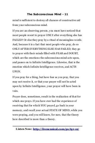 The Subconscious Mind - 11
mind is sufficient to destroy all chances of constructive aid
from your subconscious mind.
If you are an observing person, you must have noticed that
most people resort to prayer ONLY after everything else has
FAILED! Or else they pray by a ritual of meaningless words.
And, because it is a fact that most people who pray, do so
ONLY AFTER EVERYTHING ELSE HAS FAILED, they go
to prayer with their minds filled with FEAR and DOUBT,
which are the emotions the subconscious mind acts upon,
and passes on to Infinite Intelligence. Likewise, that is the
emotion which Infinite Intelligence receives, and ACTS
UPON.
If you pray for a thing, but have fear as you pray, that you
may not receive it, or that your prayer will not be acted
upon by Infinite Intelligence, your prayer will have been in
vain.
Prayer does, sometimes, result in the realization of that for
which one prays. If you have ever had the experience of
receiving that for which YOU prayed, go back in your
memory, and recall your actual STATE OF MIND, while you
were praying, and you will know, for sure, that the theory
here described is more than a theory.
Listen Now: http://livesensical.com/go/tgr-12/
 