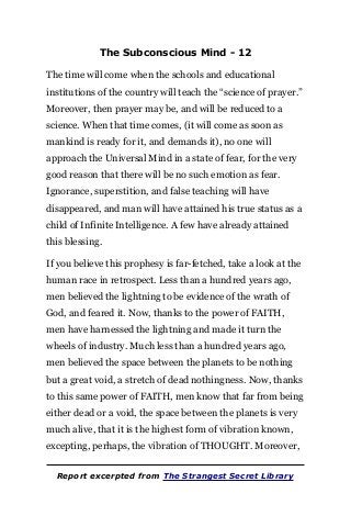 The Subconscious Mind - 12
The time will come when the schools and educational
institutions of the country will teach the “science of prayer.”
Moreover, then prayer may be, and will be reduced to a
science. When that time comes, (it will come as soon as
mankind is ready for it, and demands it), no one will
approach the Universal Mind in a state of fear, for the very
good reason that there will be no such emotion as fear.
Ignorance, superstition, and false teaching will have
disappeared, and man will have attained his true status as a
child of Infinite Intelligence. A few have already attained
this blessing.
If you believe this prophesy is far-fetched, take a look at the
human race in retrospect. Less than a hundred years ago,
men believed the lightning to be evidence of the wrath of
God, and feared it. Now, thanks to the power of FAITH,
men have harnessed the lightning and made it turn the
wheels of industry. Much less than a hundred years ago,
men believed the space between the planets to be nothing
but a great void, a stretch of dead nothingness. Now, thanks
to this same power of FAITH, men know that far from being
either dead or a void, the space between the planets is very
much alive, that it is the highest form of vibration known,
excepting, perhaps, the vibration of THOUGHT. Moreover,
Report excerpted from The Strangest Secret Library
 