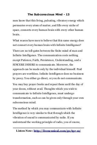 The Subconscious Mind - 13
men know that this living, pulsating, vibratory energy which
permeates every atom of matter, and fills every niche of
space, connects every human brain with every other human
brain.
What reason have men to believe that this same energy does
not connect every human brain with Infinite Intelligence?
There are no toll-gates between the finite mind of man and
Infinite Intelligence. The communication costs nothing
except Patience, Faith, Persistence, Understanding, and a
SINCERE DESIRE to communicate. Moreover, the
approach can be made only by the individual himself. Paid
prayers are worthless. Infinite Intelligence does no business
by proxy. You either go direct, or you do not communicate.
You may buy prayer books and repeat them until the day of
your doom, without avail. Thoughts which you wish to
communicate to Infinite Intelligence, must undergo
transformation, such as can be given only through your own
subconscious mind.
The method by which you may communicate with Infinite
Intelligence is very similar to that through which the
vibration of sound is communicated by radio. If you
understand the working principle of radio, you of course,
Listen Now: http://livesensical.com/go/tgr-12/
 