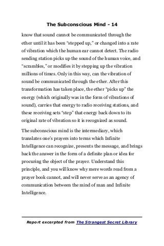 The Subconscious Mind - 14
know that sound cannot be communicated through the
ether until it has been “stepped up,” or changed into a rate
of vibration which the human ear cannot detect. The radio
sending station picks up the sound of the human voice, and
“scrambles,” or modifies it by stepping up the vibration
millions of times. Only in this way, can the vibration of
sound be communicated through the ether. After this
transformation has taken place, the ether “picks up” the
energy (which originally was in the form of vibrations of
sound), carries that energy to radio receiving stations, and
these receiving sets “step” that energy back down to its
original rate of vibration so it is recognized as sound.
The subconscious mind is the intermediary, which
translates one’s prayers into terms which Infinite
Intelligence can recognize, presents the message, and brings
back the answer in the form of a definite plan or idea for
procuring the object of the prayer. Understand this
principle, and you will know why mere words read from a
prayer book cannot, and will never serve as an agency of
communication between the mind of man and Infinite
Intelligence.
Report excerpted from The Strangest Secret Library
 
