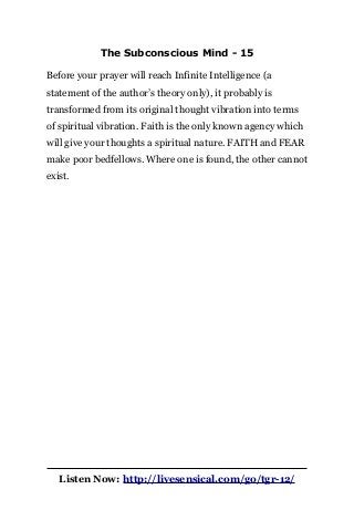 The Subconscious Mind - 15
Before your prayer will reach Infinite Intelligence (a
statement of the author’s theory only), it probably is
transformed from its original thought vibration into terms
of spiritual vibration. Faith is the only known agency which
will give your thoughts a spiritual nature. FAITH and FEAR
make poor bedfellows. Where one is found, the other cannot
exist.
Listen Now: http://livesensical.com/go/tgr-12/
 