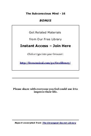 The Subconscious Mind - 16
BONUS
Get Related Materials
from Our Free Library
Instant Access – Join Here
Click or type into your browser:
http://livesensical.com/go/freelibrary/
Please share with everyone you feel could use it to
improve their life.
Report excerpted from The Strangest Secret Library
 