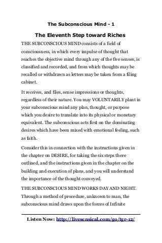 The Subconscious Mind - 1
The Eleventh Step toward Riches
THE SUBCONSCIOUS MIND consists of a field of
consciousness, in which every impulse of thought that
reaches the objective mind through any of the five senses, is
classified and recorded, and from which thoughts may be
recalled or withdrawn as letters may be taken from a filing
cabinet.
It receives, and files, sense impressions or thoughts,
regardless of their nature. You may VOLUNTARILY plant in
your subconscious mind any plan, thought, or purpose
which you desire to translate into its physical or monetary
equivalent. The subconscious acts first on the dominating
desires which have been mixed with emotional feeling, such
as faith.
Consider this in connection with the instructions given in
the chapter on DESIRE, for taking the six steps there
outlined, and the instructions given in the chapter on the
building and execution of plans, and you will understand
the importance of the thought conveyed.
THE SUBCONSCIOUS MIND WORKS DAY AND NIGHT.
Through a method of procedure, unknown to man, the
subconscious mind draws upon the forces of Infinite
Listen Now: http://livesensical.com/go/tgr-12/
 