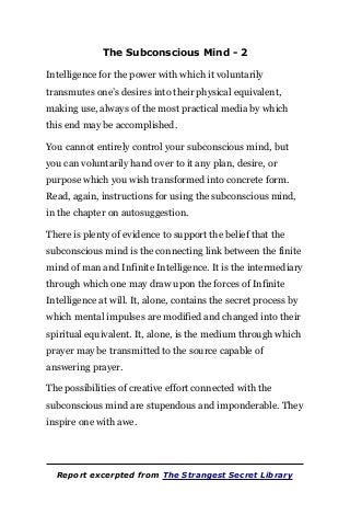 The Subconscious Mind - 2
Intelligence for the power with which it voluntarily
transmutes one’s desires into their physical equivalent,
making use, always of the most practical media by which
this end may be accomplished.
You cannot entirely control your subconscious mind, but
you can voluntarily hand over to it any plan, desire, or
purpose which you wish transformed into concrete form.
Read, again, instructions for using the subconscious mind,
in the chapter on autosuggestion.
There is plenty of evidence to support the belief that the
subconscious mind is the connecting link between the finite
mind of man and Infinite Intelligence. It is the intermediary
through which one may draw upon the forces of Infinite
Intelligence at will. It, alone, contains the secret process by
which mental impulses are modified and changed into their
spiritual equivalent. It, alone, is the medium through which
prayer may be transmitted to the source capable of
answering prayer.
The possibilities of creative effort connected with the
subconscious mind are stupendous and imponderable. They
inspire one with awe.
Report excerpted from The Strangest Secret Library
 