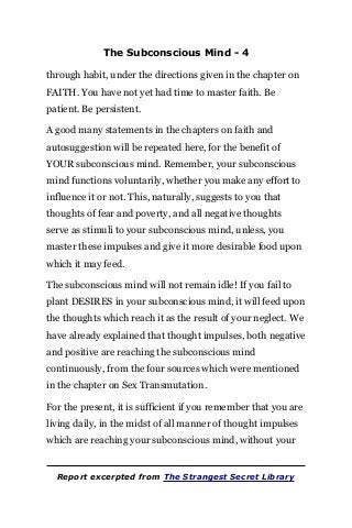 The Subconscious Mind - 4
through habit, under the directions given in the chapter on
FAITH. You have not yet had time to master faith. Be
patient. Be persistent.
A good many statements in the chapters on faith and
autosuggestion will be repeated here, for the benefit of
YOUR subconscious mind. Remember, your subconscious
mind functions voluntarily, whether you make any effort to
influence it or not. This, naturally, suggests to you that
thoughts of fear and poverty, and all negative thoughts
serve as stimuli to your subconscious mind, unless, you
master these impulses and give it more desirable food upon
which it may feed.
The subconscious mind will not remain idle! If you fail to
plant DESIRES in your subconscious mind, it will feed upon
the thoughts which reach it as the result of your neglect. We
have already explained that thought impulses, both negative
and positive are reaching the subconscious mind
continuously, from the four sources which were mentioned
in the chapter on Sex Transmutation.
For the present, it is sufficient if you remember that you are
living daily, in the midst of all manner of thought impulses
which are reaching your subconscious mind, without your
Report excerpted from The Strangest Secret Library
 