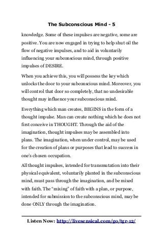 The Subconscious Mind - 5
knowledge. Some of these impulses are negative, some are
positive. You are now engaged in trying to help shut oil the
flow of negative impulses, and to aid in voluntarily
influencing your subconscious mind, through positive
impulses of DESIRE.
When you achieve this, you will possess the key which
unlocks the door to your subconscious mind. Moreover, you
will control that door so completely, that no undesirable
thought may influence your subconscious mind.
Everything which man creates, BEGINS in the form of a
thought impulse. Man can create nothing which he does not
first conceive in THOUGHT. Through the aid of the
imagination, thought impulses may be assembled into
plans. The imagination, when under control, may be used
for the creation of plans or purposes that lead to success in
one’s chosen occupation.
All thought impulses, intended for transmutation into their
physical equivalent, voluntarily planted in the subconscious
mind, must pass through the imagination, and be mixed
with faith. The “mixing” of faith with a plan, or purpose,
intended for submission to the subconscious mind, may be
done ONLY through the imagination.
Listen Now: http://livesensical.com/go/tgr-12/
 