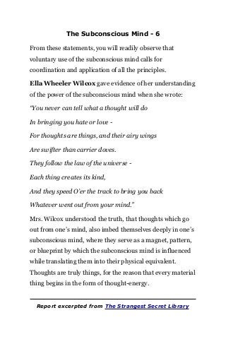 The Subconscious Mind - 6
From these statements, you will readily observe that
voluntary use of the subconscious mind calls for
coordination and application of all the principles.
Ella Wheeler Wilcox gave evidence of her understanding
of the power of the subconscious mind when she wrote:
“You never can tell what a thought will do
In bringing you hate or love -
For thoughts are things, and their airy wings
Are swifter than carrier doves.
They follow the law of the universe -
Each thing creates its kind,
And they speed O’er the track to bring you back
Whatever went out from your mind.”
Mrs. Wilcox understood the truth, that thoughts which go
out from one’s mind, also imbed themselves deeply in one’s
subconscious mind, where they serve as a magnet, pattern,
or blueprint by which the subconscious mind is influenced
while translating them into their physical equivalent.
Thoughts are truly things, for the reason that every material
thing begins in the form of thought-energy.
Report excerpted from The Strangest Secret Library
 