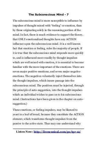 The Subconscious Mind - 7
The subconscious mind is more susceptible to influence by
impulses of thought mixed with “feeling” or emotion, than
by those originating solely in the reasoning portion of the
mind. In fact, there is much evidence to support the theory,
that ONLY emotionalized thoughts have any ACTION
influence upon the subconscious mind. It is a well known
fact that emotion or feeling, rules the majority of people. If
it is true that the subconscious mind responds more quickly
to, and is influenced more readily by thought impulses
which are well mixed with emotion, it is essential to become
familiar with the more important of the emotions. There are
seven major positive emotions, and seven major negative
emotions. The negatives voluntarily inject themselves into
the thought impulses, which insure passage into the
subconscious mind. The positives must be injected, through
the principle of auto-suggestion, into the thought impulses
which an individual wishes to pass on to his subconscious
mind. (Instructions have been given in the chapter on auto-
suggestion.)
These emotions, or feeling impulses, may be likened to
yeast in a loaf of bread, because they constitute the ACTION
element, which transforms thought impulses from the
passive to the active state. Thus may one understand why
Listen Now: http://livesensical.com/go/tgr-12/
 