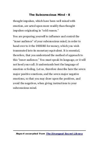 The Subconscious Mind - 8
thought impulses, which have been well mixed with
emotion, are acted upon more readily than thought
impulses originating in “cold reason.”
You are preparing yourself to influence and control the
“inner audience” of your subconscious mind, in order to
hand over to it the DESIRE for money, which you wish
transmuted into its monetary equivalent. It is essential,
therefore, that you understand the method of approach to
this “inner audience.” You must speak its language, or it will
not heed your call. It understands best the language of
emotion or feeling. Let us, therefore describe here the seven
major positive emotions, and the seven major negative
emotions, so that you may draw upon the positives, and
avoid the negatives, when giving instructions to your
subconscious mind.
Report excerpted from The Strangest Secret Library
 