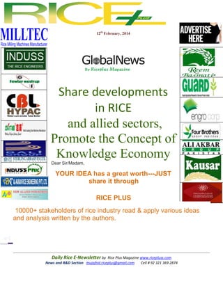 12th February, 2014

Share developments
in RICE
and allied sectors,
Promote the Concept of
Knowledge Economy
Dear Sir/Madam,

YOUR IDEA has a great worth---JUST
share it through
RICE PLUS
10000+ stakeholders of rice industry read & apply various ideas
and analysis written by the authors.

Daily Rice E-Newsletter by Rice Plus Magazine www.ricepluss.com
News and R&D Section mujajhid.riceplus@gmail.com
Cell # 92 321 369 2874

 