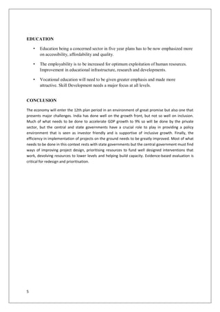 EDUCATION

    •   Education being a concerned sector in five year plans has to be now emphasized more
        on accessibility, affordability and quality.

    •   The employability is to be increased for optimum exploitation of human resources.
        Improvement in educational infrastructure, research and developments.

    •   Vocational education will need to be given greater emphasis and made more
        attractive. Skill Development needs a major focus at all levels.


CONCLUSION

The economy will enter the 12th plan period in an environment of great promise but also one that
presents major challenges. India has done well on the growth front, but not so well on inclusion.
Much of what needs to be done to accelerate GDP growth to 9% so will be done by the private
sector, but the central and state governments have a crucial role to play in providing a policy
environment that is seen as investor friendly and is supportive of inclusive growth. Finally, the
efficiency in implementation of projects on the ground needs to be greatly improved. Most of what
needs to be done in this context rests with state governments but the central government must find
ways of improving project design, prioritising resources to fund well designed interventions that
work, devolving resources to lower levels and helping build capacity. Evidence-based evaluation is
critical for redesign and prioritisation.




5
 