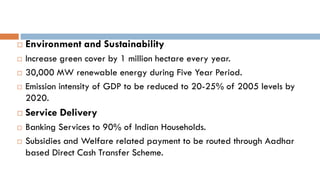 Environment and Sustainability 
Increase green cover by 1 million hectare every year. 
30,000 MW renewable energy during Five Year Period. 
Emission intensity of GDP to be reduced to 20-25% of 2005 levels by 2020. 
Service Delivery 
Banking Services to 90% of Indian Households. 
Subsidies and Welfare related payment to be routed through Aadhar based Direct Cash Transfer Scheme.  