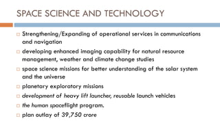 SPACE SCIENCE AND TECHNOLOGY 
Strengthening/Expanding of operational services in communications and navigation 
developing enhanced imaging capability for natural resource management, weather and climate change studies 
space science missions for better understanding of the solar system and the universe 
planetary exploratory missions 
development of heavy lift launcher, reusable launch vehicles 
the human spaceflight program. 
plan outlay of 39,750 crore  