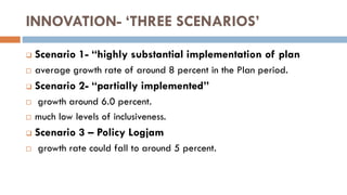 INNOVATION- ‘THREE SCENARIOS’ 
Scenario 1- “highly substantial implementation of plan 
average growth rate of around 8 percent in the Plan period. 
Scenario 2- “partially implemented” 
 growth around 6.0 percent. 
much low levels of inclusiveness. 
Scenario 3 – Policy Logjam 
 growth rate could fall to around 5 percent. 
 