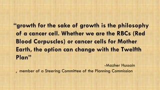 “growth for the sake of growth is the philosophy of a cancer cell. Whether we are the RBCs (Red Blood Corpuscles) or cancer cells for Mother Earth, the option can change with the Twelfth Plan” 
-Mazher Hussain , member of a Steering Committee of the Planning Commission 