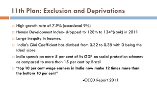 11th Plan: Exclusion and Deprivations 
High growth rate of 7.9% (occasional 9%) 
Human Development Index- dropped to 128th to 134th(rank) in 2011 
Large inequity in incomes. 
 India’s Gini Coefficient has climbed from 0.32 to 0.38 with 0 being the ideal score. 
India spends an mere 5 per cent of its GDP on social protection schemes as compared to more than 15 per cent by Brazil 
“top 10 per cent wage earners in India now make 12 times more than the bottom 10 per cent” 
-OECD Report 2011  