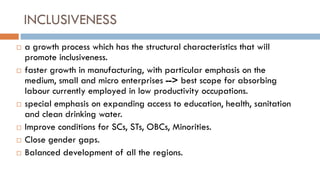 INCLUSIVENESS 
a growth process which has the structural characteristics that will promote inclusiveness. 
faster growth in manufacturing, with particular emphasis on the medium, small and micro enterprises --> best scope for absorbing labour currently employed in low productivity occupations. 
special emphasis on expanding access to education, health, sanitation and clean drinking water. 
Improve conditions for SCs, STs, OBCs, Minorities. 
Close gender gaps. 
Balanced development of all the regions. 
 