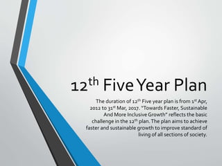 12th FiveYear Plan
The duration of 12th Five year plan is from 1st Apr,
2012 to 31st Mar, 2017. “Towards Faster, Sustainable
And More InclusiveGrowth” reflects the basic
challenge in the 12th plan.The plan aims to achieve
faster and sustainable growth to improve standard of
living of all sections of society.
 