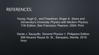 REFERENCES:
Young, Hugh D., and Freedman, Roger A. Sears and
Zemansky's University Physics with Modern Physics,
11th Edition. San Francisco: Pearson, 2004. Print
Dante J. Sauquillo. General Physics 1, Philippine Edition.
856 Nicanor Reyes Sr. St., Sampaloc, Manila. 2019.
Print
 